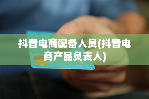抖音电商配备人员(抖音电商产品负责人)