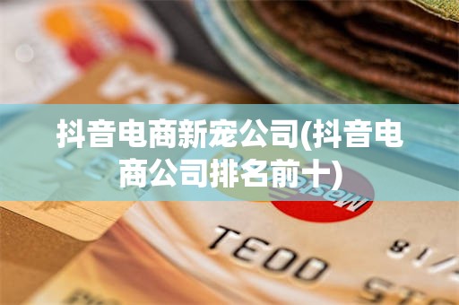 抖音电商新宠公司(抖音电商公司排名前十)