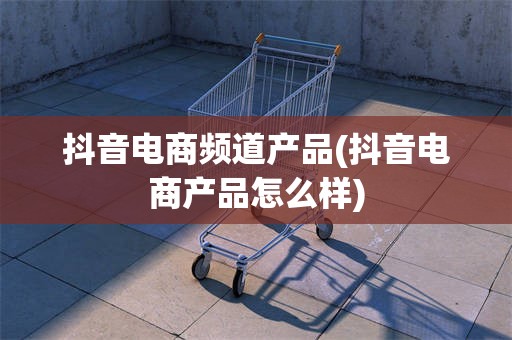 抖音电商频道产品(抖音电商产品怎么样)