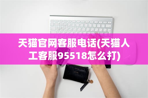 天猫官网客服电话(天猫人工客服95518怎么打)