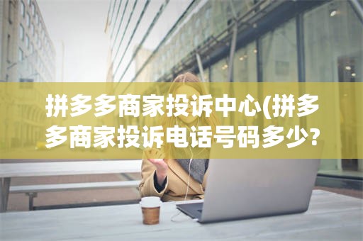 拼多多商家投诉中心(拼多多商家投诉电话号码多少?)