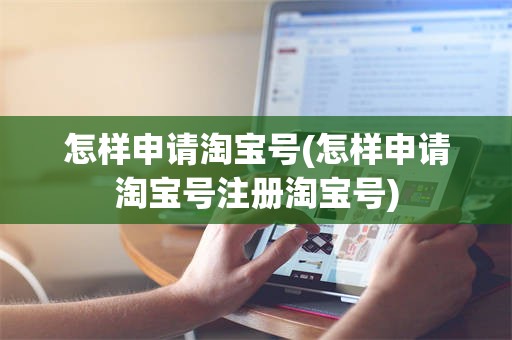 怎样申请淘宝号(怎样申请淘宝号注册淘宝号)