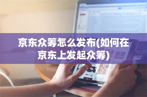 京东众筹怎么发布(如何在京东上发起众筹)