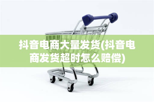 抖音电商大量发货(抖音电商发货超时怎么赔偿)