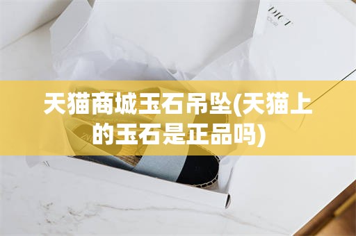 天猫商城玉石吊坠(天猫上的玉石是正品吗)