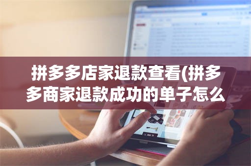 拼多多店家退款查看(拼多多商家退款成功的单子怎么查)
