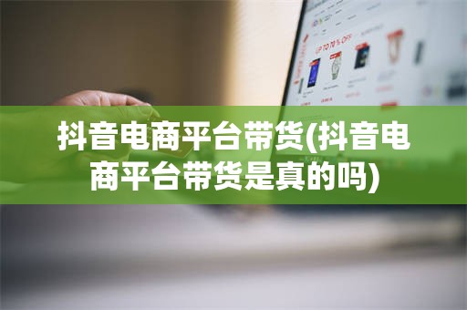 抖音电商平台带货(抖音电商平台带货是真的吗)