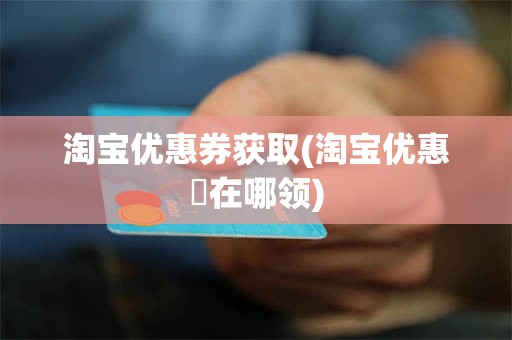 淘宝优惠券获取(淘宝优惠劵在哪领)