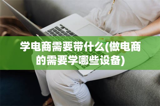 学电商需要带什么(做电商的需要学哪些设备)