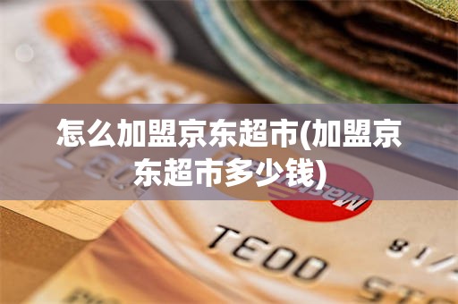 怎么加盟京东超市(加盟京东超市多少钱)