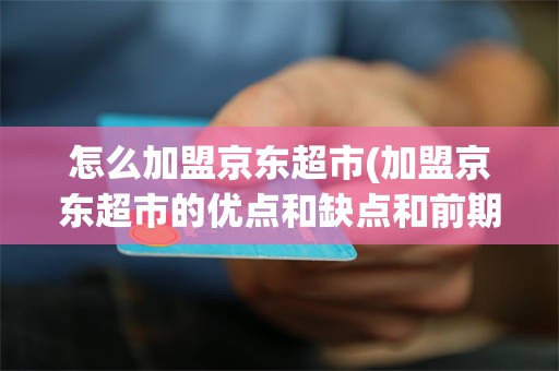 怎么加盟京东超市(加盟京东超市的优点和缺点和前期的费用)