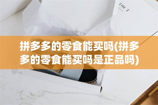拼多多的零食能买吗(拼多多的零食能买吗是正品吗)