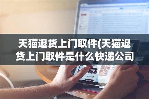 天猫退货上门取件(天猫退货上门取件是什么快递公司)