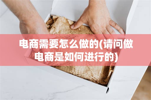 电商需要怎么做的(请问做电商是如何进行的)