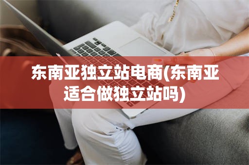 东南亚独立站电商(东南亚适合做独立站吗)