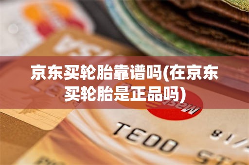 京东买轮胎靠谱吗(在京东买轮胎是正品吗)