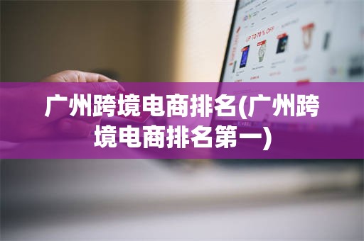 广州跨境电商排名(广州跨境电商排名第一)