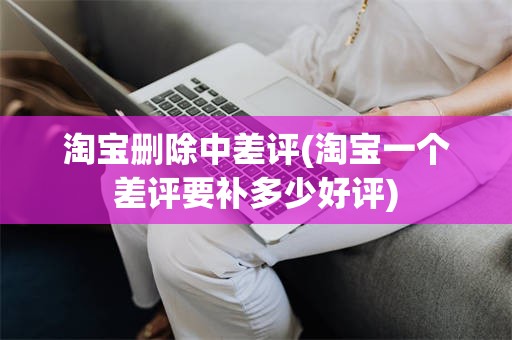淘宝删除中差评(淘宝一个差评要补多少好评)