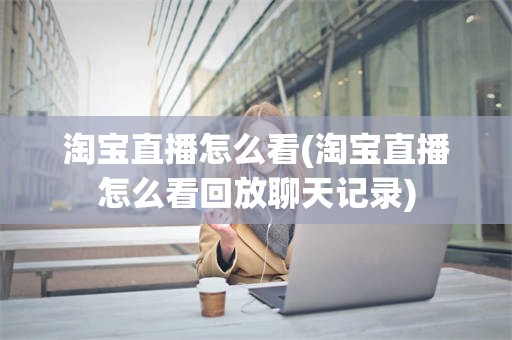 淘宝直播怎么看(淘宝直播怎么看回放聊天记录)