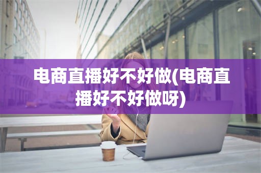 电商直播好不好做(电商直播好不好做呀)