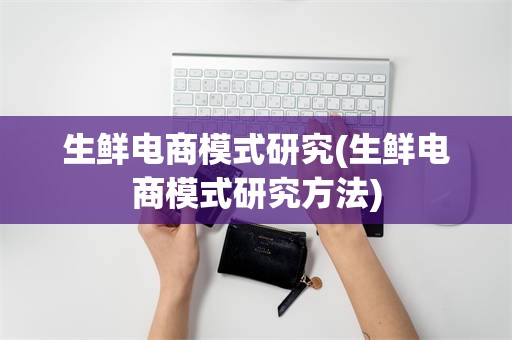 生鲜电商模式研究(生鲜电商模式研究方法)