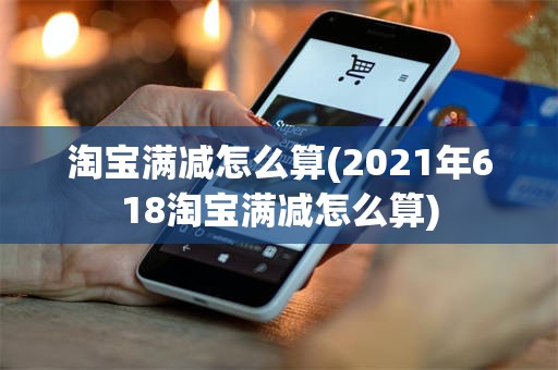 淘宝满减怎么算(2021年618淘宝满减怎么算)
