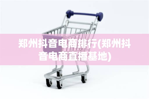 郑州抖音电商排行(郑州抖音电商直播基地)