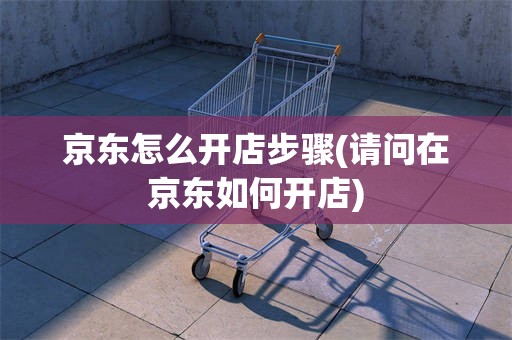京东怎么开店步骤(请问在京东如何开店)