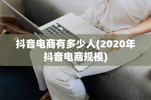 抖音电商有多少人(2020年抖音电商规模)
