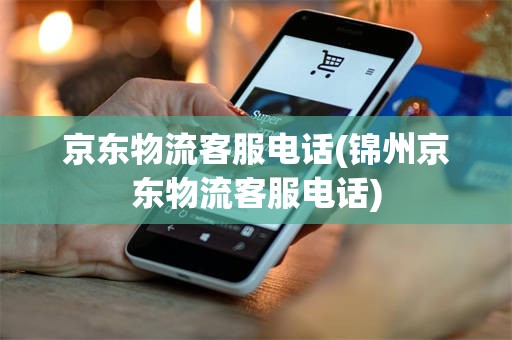 京东物流客服电话(锦州京东物流客服电话)
