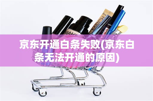 京东开通白条失败(京东白条无法开通的原因) 京东开通白条失败(京东白条无法开通的原因)