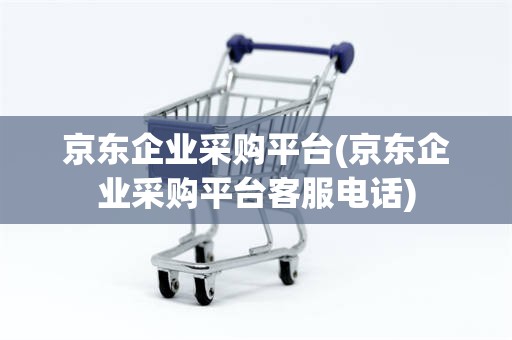 京东企业采购平台(京东企业采购平台客服电话)