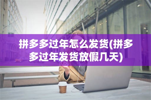 拼多多过年怎么发货(拼多多过年发货放假几天)