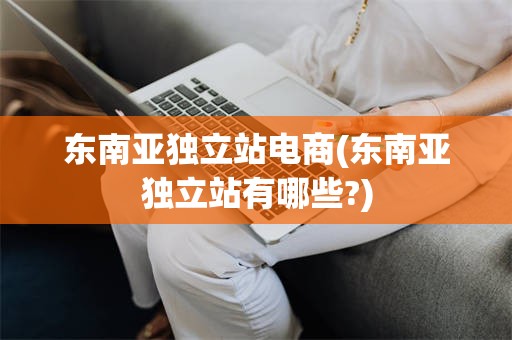 东南亚独立站电商(东南亚独立站有哪些?)
