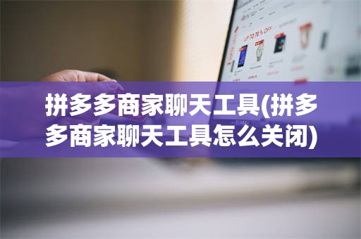 拼多多商家聊天工具(拼多多商家聊天工具怎么关闭)