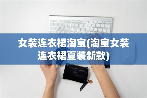 女装连衣裙淘宝(淘宝女装连衣裙夏装新款)