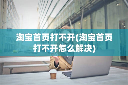 淘宝首页打不开(淘宝首页打不开怎么解决)