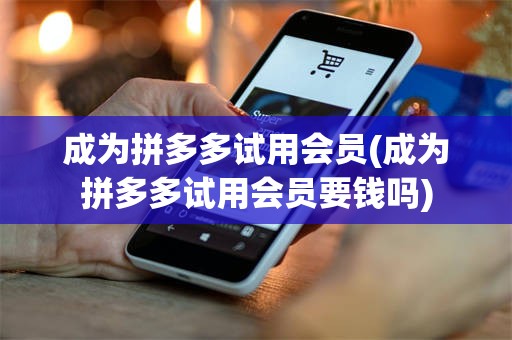 成为拼多多试用会员(成为拼多多试用会员要钱吗)