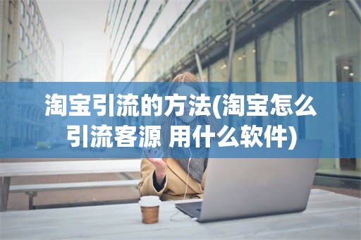 淘宝引流的方法(淘宝怎么引流客源 用什么软件) 淘宝引流的方法(淘宝怎么引流客源 用什么软件)