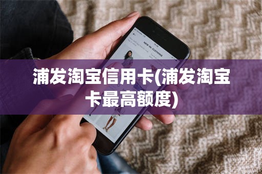浦发淘宝信用卡(浦发淘宝卡最高额度)