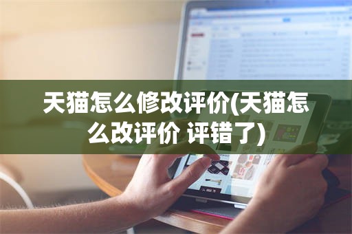 天猫怎么修改评价(天猫怎么改评价 评错了)