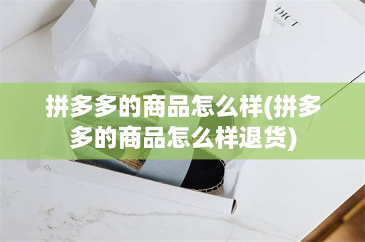 拼多多的商品怎么样(拼多多的商品怎么样退货)