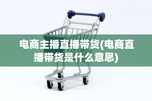 电商主播直播带货(电商直播带货是什么意思)