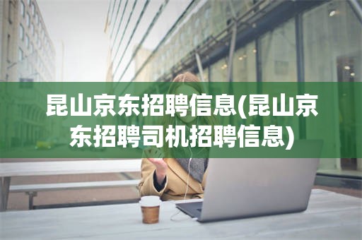 昆山京东招聘信息(昆山京东招聘司机招聘信息)