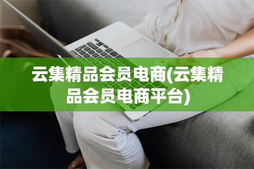 云集精品会员电商(云集精品会员电商平台)