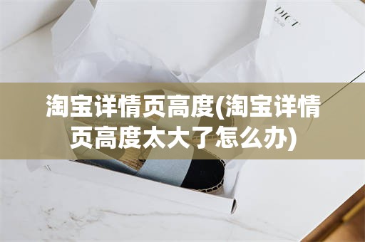 淘宝详情页高度(淘宝详情页高度太大了怎么办)