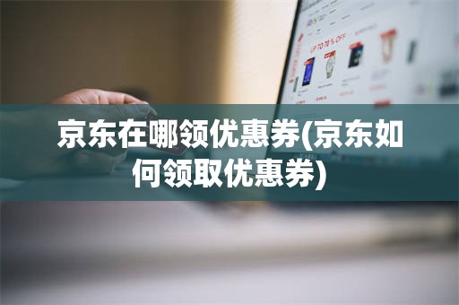 京东在哪领优惠券(京东如何领取优惠券)