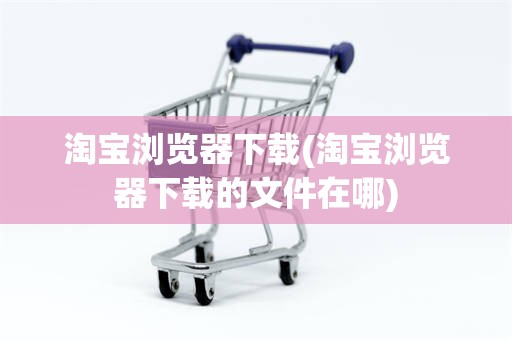 淘宝浏览器下载(淘宝浏览器下载的文件在哪) 淘宝浏览器下载(淘宝浏览器下载的文件在哪)