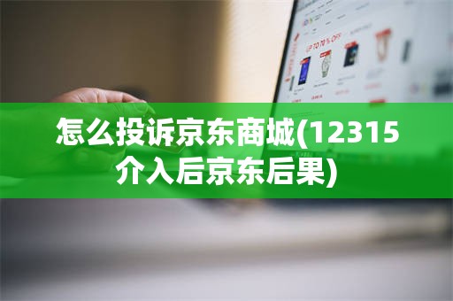 怎么投诉京东商城(12315介入后京东后果)