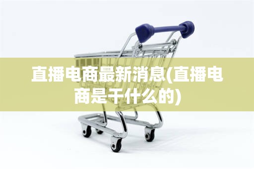 直播电商最新消息(直播电商是干什么的)